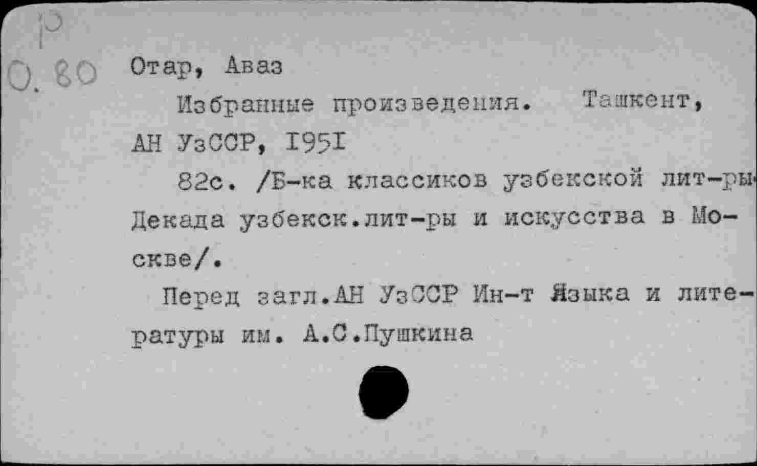 ﻿Отар, Аваз
Избранные произведения. Ташкент,
АН УзССР, 1951
82с. /Б-ка классиков узбекской лит-ры Декада узбекск.лит-ры и искусства в Москве/.
Перед загл.АН УзССР Ин-т Языка и литературы им. А.С.Пушкина